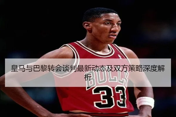 皇马与巴黎转会谈判最新动态及双方策略深度解析